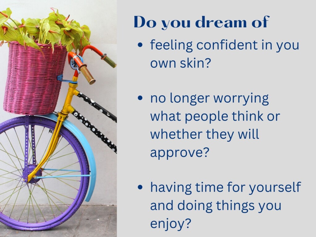 Do you dream of: feeling confident in your own skin; no longer worrying what people think or whether they will approve; having time for yourself and doing things you enjoy?